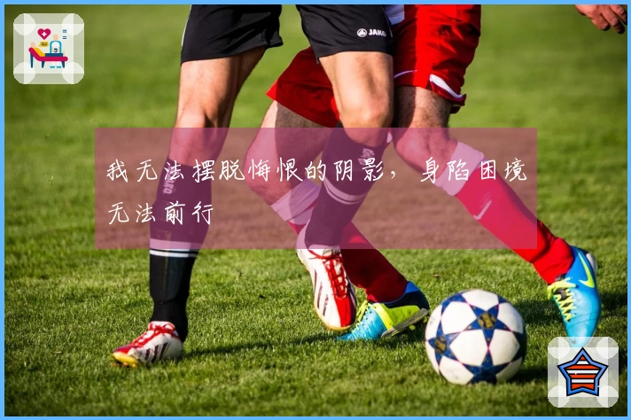 我无法摆脱悔恨的阴影，身陷困境无法前行