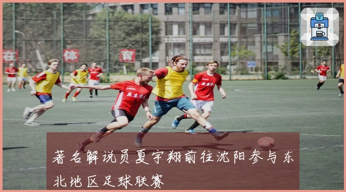 著名解说员夏宇翔前往沈阳参与东北地区足球联赛