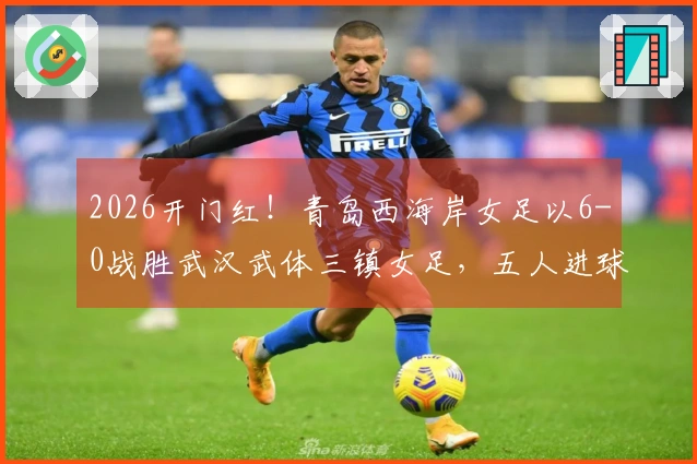 2026开门红！青岛西海岸女足以6-0战胜武汉武体三镇女足，五人进球展现多点进攻火力