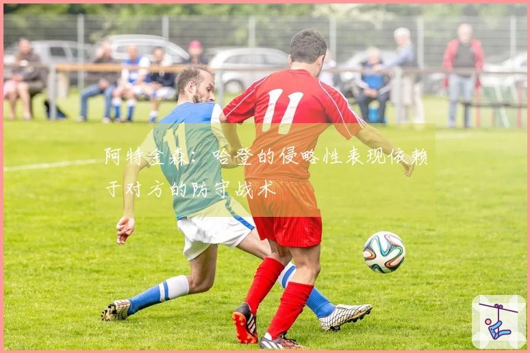 阿特金森：哈登的侵略性表现依赖于对方的防守战术