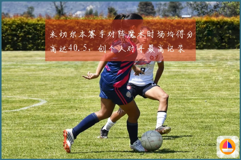 米切尔本赛季对阵魔术时场均得分高达40.5，创个人对手最高记录