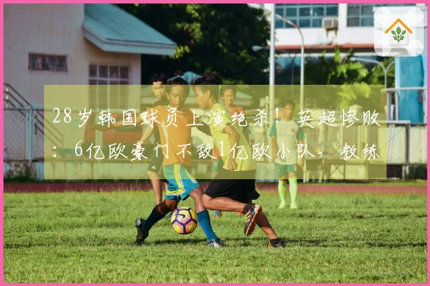 28岁韩国球员上演绝杀！英超惨败：6亿欧豪门不敌1亿欧小队，教练推卸责任