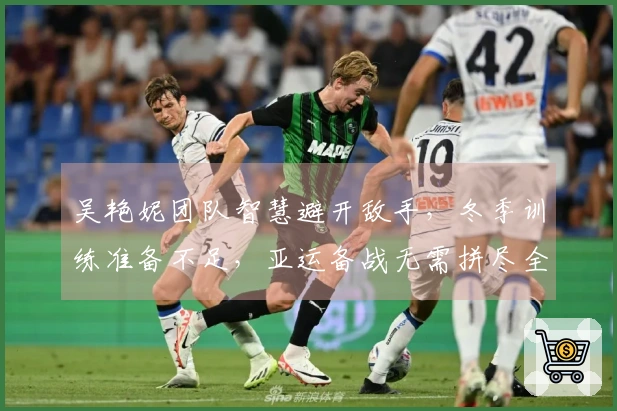 吴艳妮团队智慧避开敌手，冬季训练准备不足，亚运备战无需拼尽全力