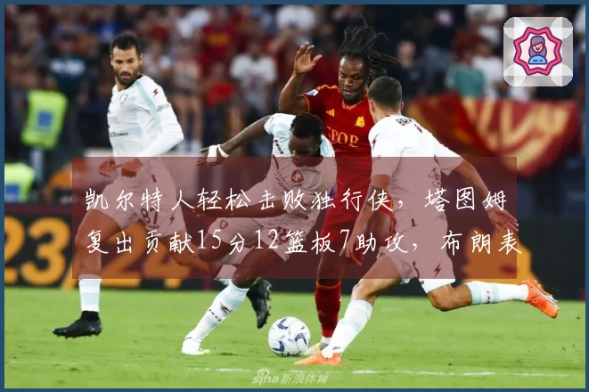 凯尔特人轻松击败独行侠，塔图姆复出贡献15分12篮板7助攻，布朗表现出色拿下24分7篮板7助攻