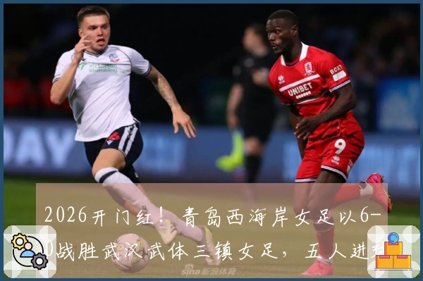 2026开门红！青岛西海岸女足以6-0战胜武汉武体三镇女足，五人进球展现多点进攻火力