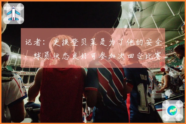 记者：更换登贝莱是为了他的安全，球员状态良好可参加次回合比赛