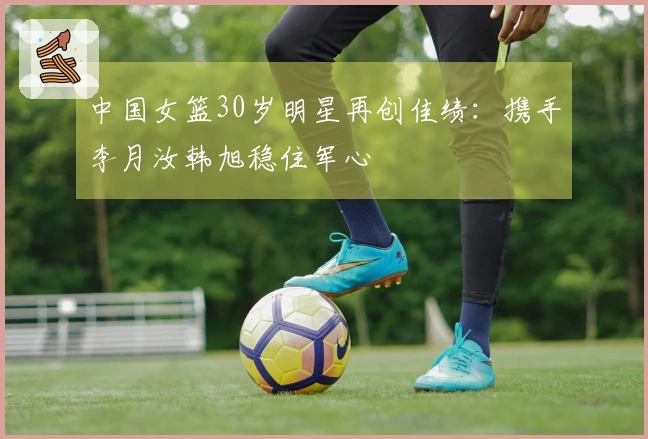 中国女篮30岁明星再创佳绩：携手李月汝韩旭稳住军心