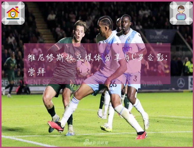 维尼修斯社交媒体分享与C罗合影：崇拜