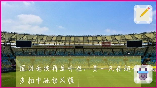 国羽竞技再度升温，贾一凡在超长多拍中独领风骚