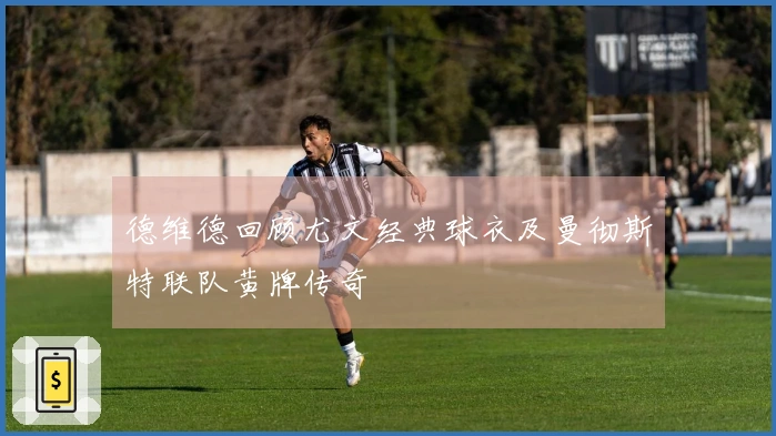 德维德回顾尤文经典球衣及曼彻斯特联队黄牌传奇