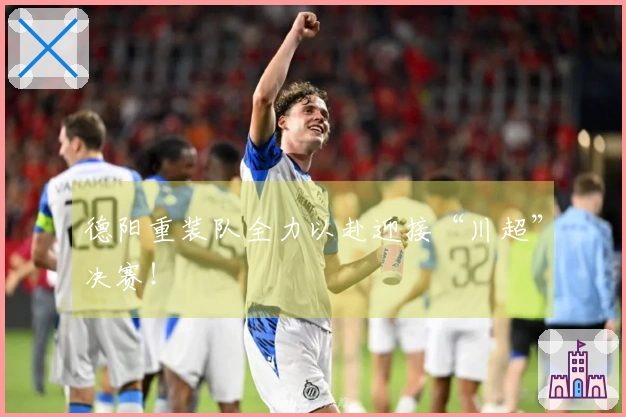 德阳重装队全力以赴迎接“川超”决赛！