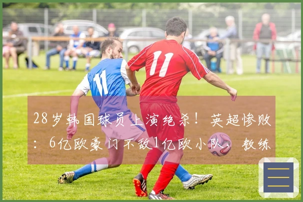 28岁韩国球员上演绝杀！英超惨败：6亿欧豪门不敌1亿欧小队，教练推卸责任