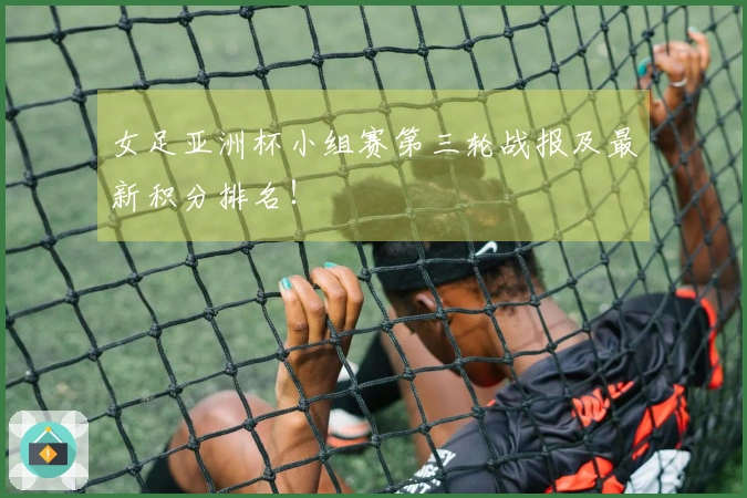 女足亚洲杯小组赛第三轮战报及最新积分排名！
