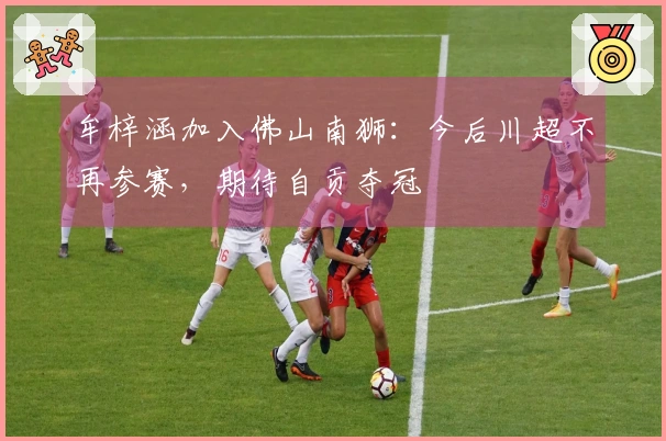 牟梓涵加入佛山南狮：今后川超不再参赛，期待自贡夺冠