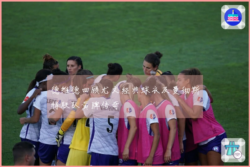 德维德回顾尤文经典球衣及曼彻斯特联队黄牌传奇