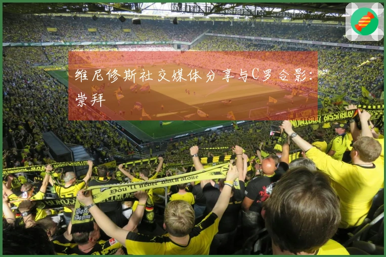 维尼修斯社交媒体分享与C罗合影：崇拜