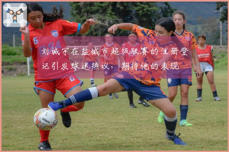 刘诚宇在盐城市超级联赛的注册登记引发球迷热议，期待他的表现